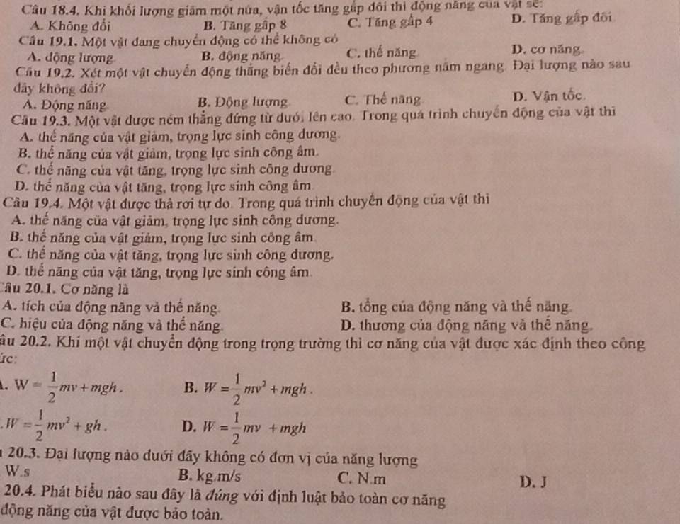 Khi khối lượng giâm một nửa, vận tốc tăng gấp đôi thì động năng của vật sẽ:
A. Không đổi B. Tăng gấp 8 C. Tăng gập 4 D. Tăng gấp đôi
Cầu 19.1. Một vật đang chuyển động có thể không có
A. động lượng B. động năng C. thế năng D. cơ năng。
Cầu 19,2. Xét một vật chuyển động thắng biến đổi đều theo phương năm ngang. Đại lượng nào sau
dây không đổi?
A. Động năng B. Động lượng C. Thế năng D. Vận tốc.
Câu 19.3. Một vật được ném thẳng đứng từ duới lên cao. Trong quá trình chuyến động của vật thì
A. thể năng của vật giảm, trọng lực sinh công dương.
B. thể năng của vật giảm, trọng lực sinh công âm.
C. thể năng của vật tăng, trọng lực sinh công dương
D. thể năng của vật tăng, trọng lực sinh công âm
Câu 19.4. Một vật được thả rơi tự do. Trong quá trình chuyển động của vật thì
A. thể năng của vật giảm, trọng lực sinh công dương.
B. thể năng của vật giảm, trọng lực sinh công âm
C. thể năng của vật tăng, trọng lực sinh công dương.
D. thể năng của vật tăng, trọng lực sinh công âm
Câu 20.1. Cơ năng là
A. tích của động năng và thể năng B. tổng của động năng và thế năng
C hiệu của động năng và thể năng D. thương của động năng và thể năng.
ầu 20.2. Khi một vật chuyển động trong trọng trường thì cơ năng của vật được xác định theo công
Írc:. W= 1/2 mv+mgh. B. W= 1/2 mv^2+mgh.
W= 1/2 mv^2+gh. D. W= 1/2 mv+mgh
20.3. Đại lượng nào duới đây không có đơn vị của năng lượng
B. kg.m/s
W.s C. N m D. J
20.4. Phát biểu nào sau đây là đúng với định luật bảo toàn cơ năng
động năng của vật được bảo toàn.