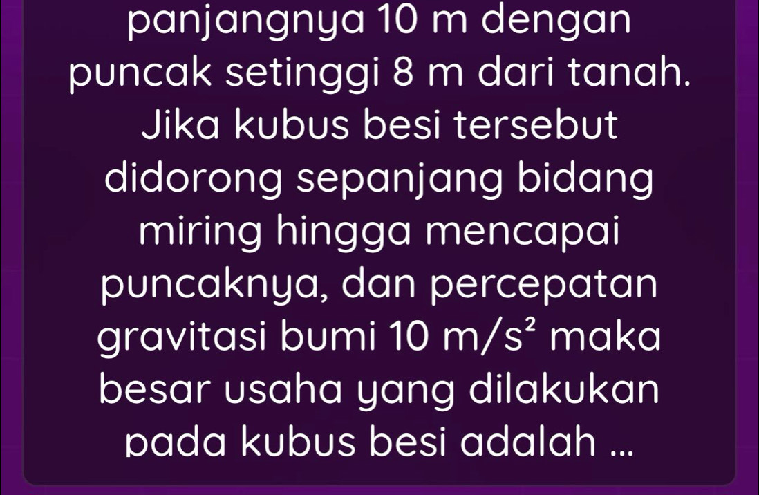 panjangnya 10 m dengan 
puncak setinggi 8 m dari tanah. 
Jika kubus besi tersebut 
didorong sepanjang bidang 
miring hingga mencapai 
puncaknya, dan percepatan 
gravitasi bumi 10m/s^2 maka 
besar usaha yang dilakukan 
pada kubus besi adalah ...