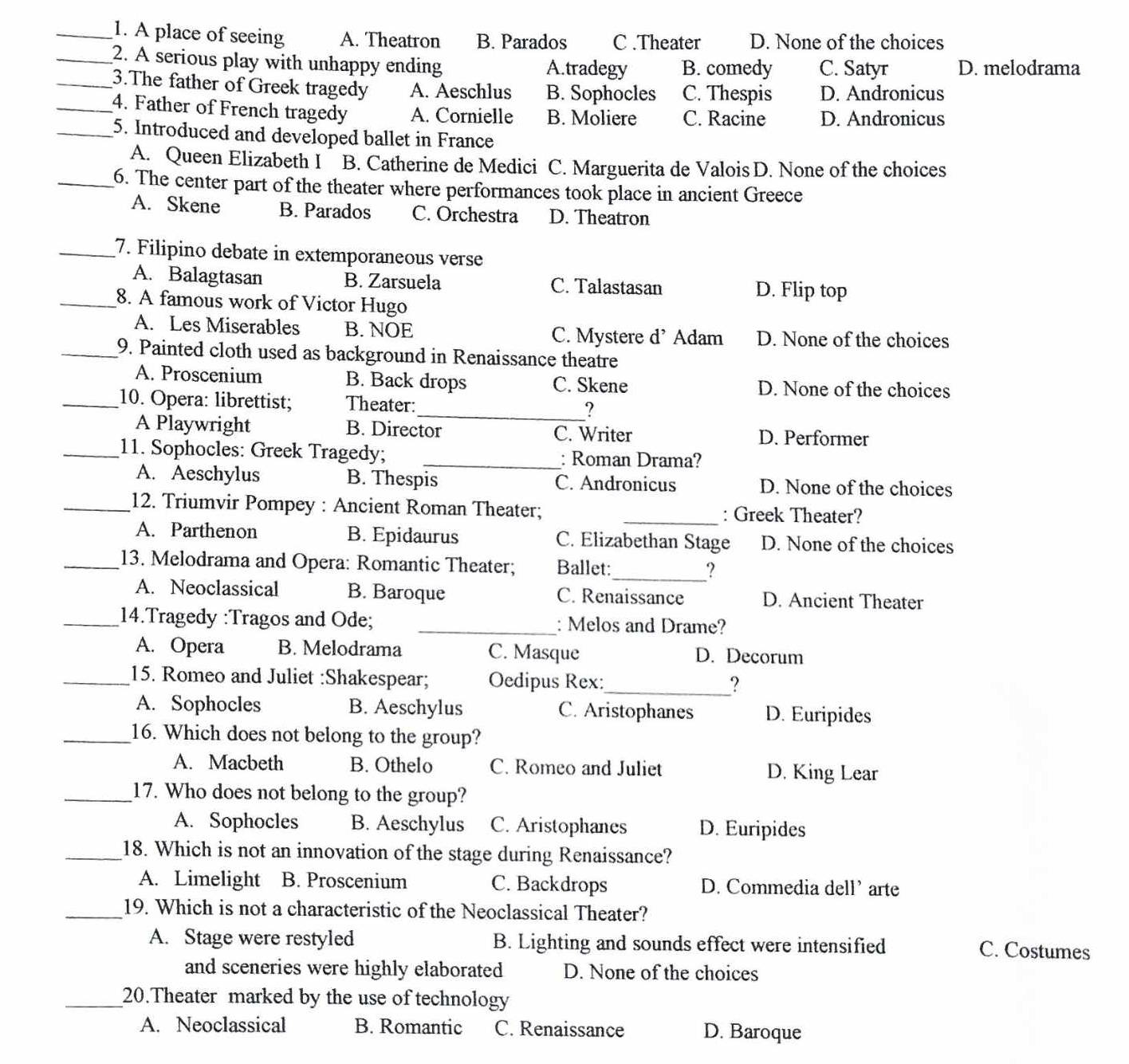 A place of seeing A. Theatron B. Parados C .Theater D. None of the choices
_2. A serious play with unhappy ending A.tradegy B. comedy C. Satyr D. melodrama
_3.The father of Greek tragedy A. Aeschlus B. Sophocles C. Thespis D. Andronicus
_4. Father of French tragedy A. Cornielle B. Moliere C. Racine D. Andronicus
_5. Introduced and developed ballet in France
A. Queen Elizabeth I B. Catherine de Medici C. Marguerita de Valois D. None of the choices
_6. The center part of the theater where performances took place in ancient Greece
A. Skene B. Parados C. Orchestra D. Theatron
_7. Filipino debate in extemporaneous verse
A. Balagtasan B. Zarsuela C. Talastasan D. Flip top
_8. A famous work of Victor Hugo
A. Les Miserables B. NOE C. Mystere d’ Adam D. None of the choices
_9. Painted cloth used as background in Renaissance theatre
A. Proscenium B. Back drops C. Skene D. None of the choices
_10. Opera: librettist; Theater:_ ?
A Playwright B. Director C. Writer D. Performer
_11. Sophocles: Greek Tragedy; _: Roman Drama?
A. Aeschylus B. Thespis C. Andronicus D. None of the choices
_12. Triumvir Pompey : Ancient Roman Theater; _: Greek Theater?
A. Parthenon B. Epidaurus C. Elizabethan Stage D. None of the choices
_13. Melodrama and Opera: Romantic Theater; Ballet:_ ?
A. Neoclassical B. Baroque C. Renaissance D. Ancient Theater
_14.Tragedy :Tragos and Ode; _: Melos and Drame?
A. Opera B. Melodrama C. Masque D. Decorum
_15. Romeo and Juliet :Shakespear; Oedipus Rex:_
?
A. Sophocles B. Aeschylus C. Aristophanes D. Euripides
_16. Which does not belong to the group?
A. Macbeth B. Othelo C. Romeo and Juliet D. King Lear
_17. Who does not belong to the group?
A. Sophocles B. Aeschylus C. Aristophanes D. Euripides
_18. Which is not an innovation of the stage during Renaissance?
A. Limelight B. Proscenium C. Backdrops D. Commedia dell’ arte
_19. Which is not a characteristic of the Neoclassical Theater?
A. Stage were restyled B. Lighting and sounds effect were intensified C. Costumes
and sceneries were highly elaborated D. None of the choices
_20.Theater marked by the use of technology
A. Neoclassical B. Romantic C. Renaissance D. Baroque