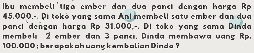 Ibu membeli'tiga ember dan dua panci dengan harga Rp
45.000,-. Di tokò yang sama Ani membeli satu ember dan dua 
panci dengan harga Rp 31.000,-. Di toko yang sama Dinda 
membeli 2 ember dan 3 panci, Dinda membawa uang Rp.
100.000; berapak ah uang kembalian Dinda ?