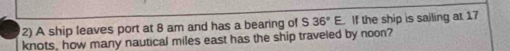 A ship leaves port at 8 am and has a bearing of S 36°E If the ship is sailing at 17
knots, how many nautical miles east has the ship traveled by noon?