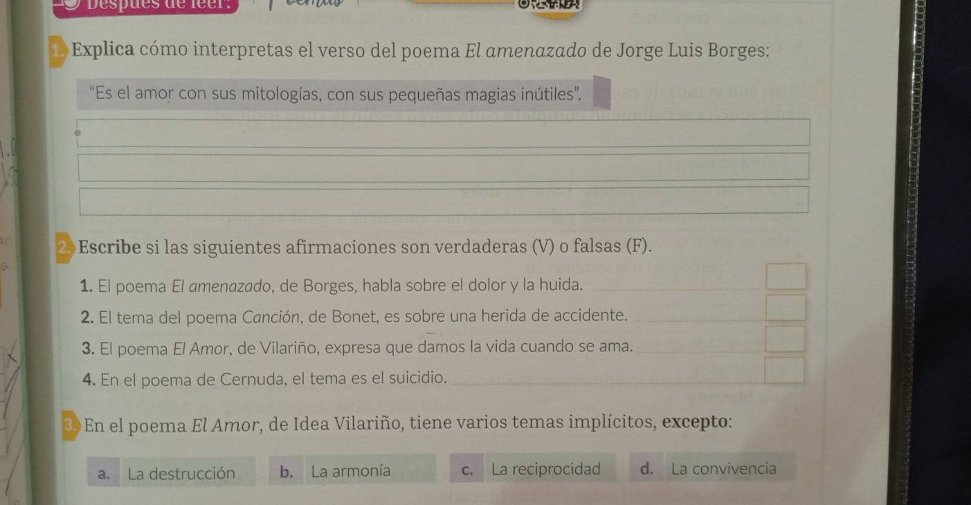 Despues de leer:
Explica cómo interpretas el verso del poema El amenazado de Jorge Luis Borges:
“Es el amor con sus mitologías, con sus pequeñas magias inútiles”.
2 Escribe si las siguientes afirmaciones son verdaderas (V) o falsas (F).
1. El poema El amenazado, de Borges, habla sobre el dolor y la huida.
2. El tema del poema Canción, de Bonet, es sobre una herida de accidente.
3. El poema El Amor, de Vilariño, expresa que damos la vida cuando se ama.
4. En el poema de Cernuda, el tema es el suicidio.
3 En el poema El Amor, de Idea Vilariño, tiene varios temas implícitos, excepto:
a. La destrucción b. La armonía c. La reciprocidad d. La convivencia