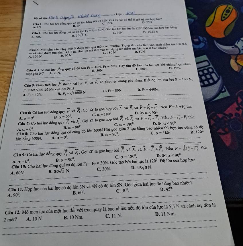 Lớp:
_
Họ và tên:.
_A. 1N  Cầu 1: Cho hai lực đồng quy có độ lớn bằng 9N và 12N. Giá trị nào có thể là giá trị của hợp lực? D. 25N
B. 2N C. 15N.
_
Câu 2: Cho hai lực đồng qui có độ lớn F_1=F_2=50N Góc tạo bởi hai lực là 120° Độ lớn của hợp lực bằng
_
_
A. 50N. B. 30sqrt(2)N. C. 30N. _D. 15sqrt(3)N
Cầu 3: Một tầm ván nặng 300 N được bắc qua một con mương. Trọng tâm của tầm văn cách điểm tựa trái 0,8
m và cách điểm tựa phải là 1,2 m. Hỏi lực mà tầm văn tác dụng lên điểm tựa bên trái là bao nhiêu?
_
_A. 120 N B. 90 N C. 180 N. D. 80N
Câu 4: Cho hai lực đồng quy có độ lớn F_1=40N,F_2=30N.  Hãy tìm độ lớn của hai lực khi chúng hợp nhau
_
một góc 0° A. 70N _B. 50N. _C. 60N D. 40N
Câu 5: Phân tích lực  1/F  thành hai lực overline F_1 Ly F_2 có phương vuông góc nhau. Biết độ lớn của lực F=100N;
F_1=60N thì độ lớn của lực F_2l
_
A. F_2=40N. B. F_2=sqrt(13600)N. C. F_2=80N. D. F_2=640N.
_
_
Câu 6: Có hai lực đồng quy F_1 và F_2. Gọi ữ là góc hợp bởi vector F_1 và F_2 và  u/F =F_1+F_2. Nếu F=F_1+F_2 thì :
A. alpha =0^0 B. alpha =90°. C. alpha =180°. D. 0 <90^(circ .)
Câu 7: Có hai lực đồng quy F_1 và overline F_2. Gọi α là góc hợp bởi F_1 và vector F_2 và F=F_1+F_2. Nếu F=F_1-F_2 thì:
C. alpha =180°.
A. alpha =0^0. B. alpha =90°. D. 0 <90^(circ .)
Câu 8: Cho hai lực đồng qui có cùng độ lớn 600N.Hỏi góc giữa 2 lực bằng bao nhiêu thì hợp lực cũng có độ
B. alpha =90^0.
C. alpha =180°. D. 120°
_
_
lớn bằng 600N. A. alpha =0^0.
_
_
_
Câu 9: Có hai lực đồng quy F_1 và frac LmF_2. Gọi α là góc hợp bởi F_1 và F_2 và F=F_1+F_2. Nếu F=sqrt (F_1)^2+F_2^2 thì :
C. alpha =180°.
A. alpha =0^0. B. alpha =90^0. D. 0 <90^(circ .)
Câu 10: Cho hai lực đồng qui có độ lớn F_1=F_2=30N. Góc tạo bởi hai lực là 120° ' Độ lớn của hợp lực:
_
A. 60N. B. 30sqrt(2)N. C. 30N. D. 15sqrt(3)N.
_
Câu 11. Hợp lực của hai lực có độ lớn 3N và 4N có độ lớn 5N. Góc giữa hai lực đó bằng bao nhiêu?
_A. 90^0.
B. 60^0. C. 30^0. D. 45^(0.)
_
Câu 12: Mô men lực của một lực đối với trục quay là bao nhiêu nếu độ lớn của lực là 5,5 N và cánh tay đòn là
_
2 mét? A. 10 N. B. 10 Nm. C. 11 N. D. 11 Nm.
_