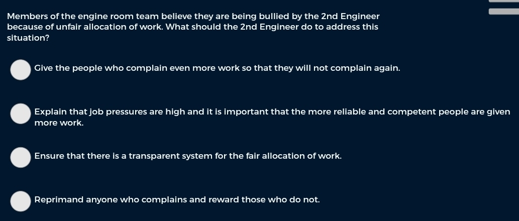 Members of the engine room team believe they are being bullied by the 2nd Engineer
because of unfair allocation of work. What should the 2nd Engineer do to address this
situation?
Give the people who complain even more work so that they will not complain again.
Explain that job pressures are high and it is important that the more reliable and competent people are given
more work.
Ensure that there is a transparent system for the fair allocation of work.
Reprimand anyone who complains and reward those who do not.