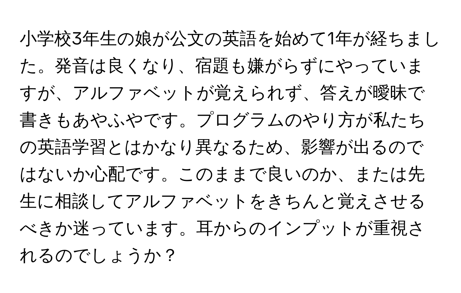 小学校3年生の娘が公文の英語を始めて1年が経ちました。発音は良くなり、宿題も嫌がらずにやっていますが、アルファベットが覚えられず、答えが曖昧で書きもあやふやです。プログラムのやり方が私たちの英語学習とはかなり異なるため、影響が出るのではないか心配です。このままで良いのか、または先生に相談してアルファベットをきちんと覚えさせるべきか迷っています。耳からのインプットが重視されるのでしょうか？