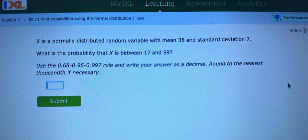 My IXL Learning Assessment Analytics 
Algebra 2 > EE.11 Find probabilities using the normal distribution I QA9 You have prize 
Video
X is a normally distributed random variable with mean 38 and standard deviation 7. 
What is the probability that X is between 17 and 59? 
Use the 0.68-0.95 - 0.997 rule and write your answer as a decimal. Round to the nearest 
thousandth if necessary. 
Submit