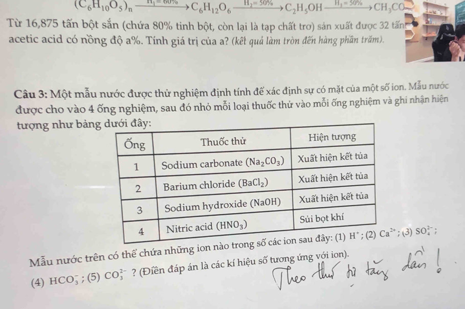 (C_6H_10O_5)_nxrightarrow H_1=60% C_6H_12O_6xrightarrow H_2=50% C_2H_5OHxrightarrow H_3=50% CH_3CO_2
Từ 16,875 tấn bột sắn (chứa 80% tinh bột, còn lại là tạp chất trơ) sản xuất được 32 tấn
acetic acid có nồng độ a%. Tính giá trị của a? (kết quả làm tròn đến hàng phần trăm).
Câu 3: Một mẫu nước được thử nghiệm định tính để xác định sự có mặt của một số ion. Mẫu nước
được cho vào 4 ống nghiệm, sau đó nhỏ mỗi loại thuốc thử vào mỗi ống nghiệm và ghi nhận hiện
tượng như bản
Mẫu nước trên có thể chứa những ion n; (3) SO_4^(2-) :
(4) HCO_3^- ;(5) CO_3^(2-) ? (Điền đáp án là các kí hiệu số tương ứng với ion).