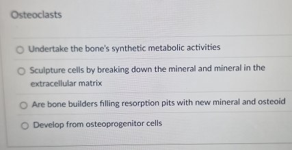 Osteoclasts
Undertake the bone's synthetic metabolic activities
Sculpture cells by breaking down the mineral and mineral in the
extracellular matrix
Are bone builders filling resorption pits with new mineral and osteoid
Develop from osteoprogenitor cells