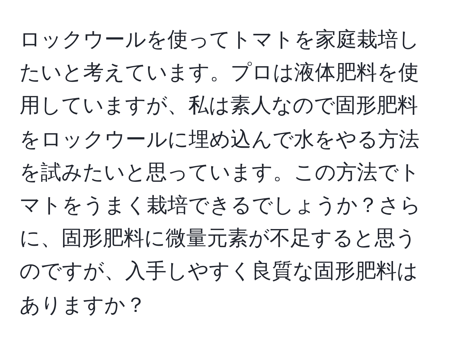 ロックウールを使ってトマトを家庭栽培したいと考えています。プロは液体肥料を使用していますが、私は素人なので固形肥料をロックウールに埋め込んで水をやる方法を試みたいと思っています。この方法でトマトをうまく栽培できるでしょうか？さらに、固形肥料に微量元素が不足すると思うのですが、入手しやすく良質な固形肥料はありますか？