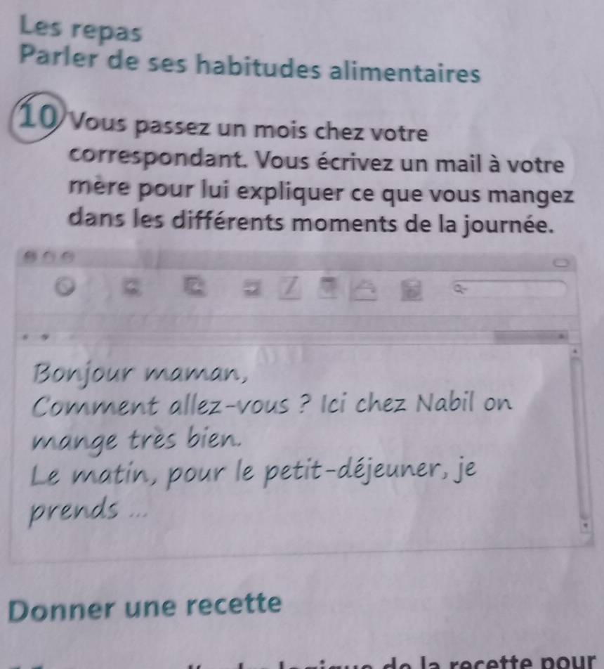 Les repas 
Parler de ses habitudes alimentaires
10 Vous passez un mois chez votre 
correspondant. Vous écrivez un mail à votre 
mère pour lui expliquer ce que vous mangez 
dans les différents moments de la journée.
0 0
0
7 7
Bonjour maman, 
Comment allez-vous ? Ici chez Nabil on 
mange très bien. 
Le matin, pour le petit-déjeuner, je 
prends ... 
Donner une recette