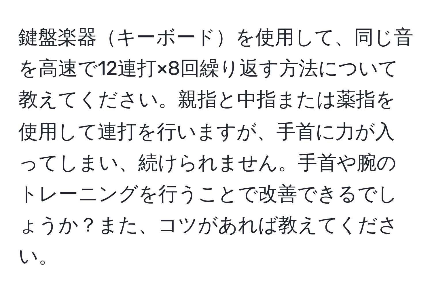 鍵盤楽器キーボードを使用して、同じ音を高速で12連打×8回繰り返す方法について教えてください。親指と中指または薬指を使用して連打を行いますが、手首に力が入ってしまい、続けられません。手首や腕のトレーニングを行うことで改善できるでしょうか？また、コツがあれば教えてください。