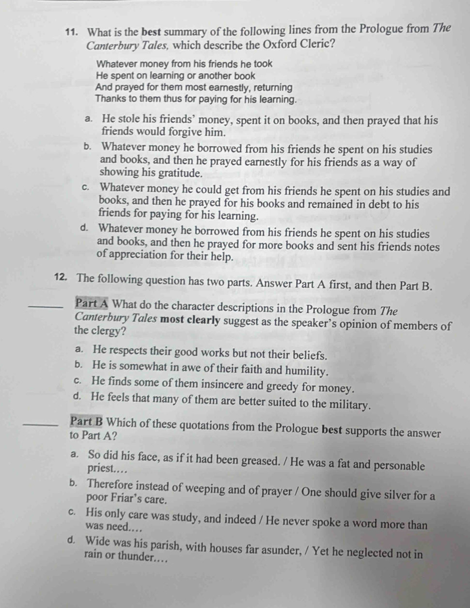 What is the best summary of the following lines from the Prologue from The
Canterbury Tales, which describe the Oxford Cleric?
Whatever money from his friends he took
He spent on learning or another book
And prayed for them most earnestly, returning
Thanks to them thus for paying for his learning.
a. He stole his friends’ money, spent it on books, and then prayed that his
friends would forgive him.
b. Whatever money he borrowed from his friends he spent on his studies
and books, and then he prayed earnestly for his friends as a way of
showing his gratitude.
c. Whatever money he could get from his friends he spent on his studies and
books, and then he prayed for his books and remained in debt to his
friends for paying for his learning.
d. Whatever money he borrowed from his friends he spent on his studies
and books, and then he prayed for more books and sent his friends notes
of appreciation for their help.
12. The following question has two parts. Answer Part A first, and then Part B.
Part A What do the character descriptions in the Prologue from The
Canterbury Tales most clearly suggest as the speaker’s opinion of members of
the clergy?
a. He respects their good works but not their beliefs.
b. He is somewhat in awe of their faith and humility.
c. He finds some of them insincere and greedy for money.
d. He feels that many of them are better suited to the military.
Part B Which of these quotations from the Prologue best supports the answer
to Part A?
a. So did his face, as if it had been greased. / He was a fat and personable
priest….
b. Therefore instead of weeping and of prayer / One should give silver for a
poor Friar’s care.
c. His only care was study, and indeed / He never spoke a word more than
was need.…
d. Wide was his parish, with houses far asunder, / Yet he neglected not in
rain or thunder.