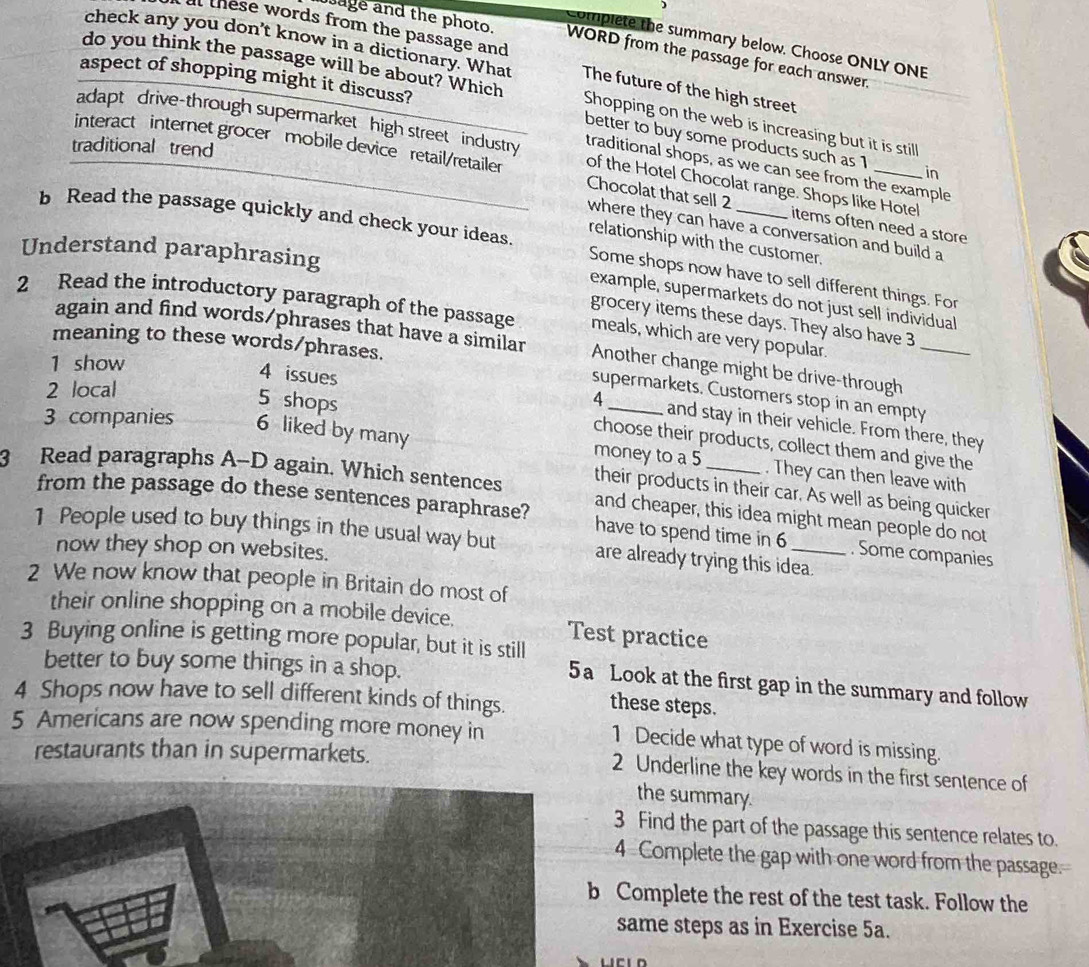 )
l these words from the passage and
Complete the summary below. Choose ONLY ONE
sage and the photo. WORD from the passage for each answer.
check any you don't know in a dictionary. What The future of the high street
aspect of shopping might it discuss?
do you think the passage will be about? Which Shopping on the web is increasing but it is still
adapt drive-through supermarket high street industry traditional shops, as we can see from the example
better to buy some products such as 1 in
traditional trend
interact internet grocer mobile device retail/retailer Chocolat that sell 2 items often need a store
of the Hotel Chocolat range. Shops like Hotel
where they can have a conversation and build a
relationship with the customer.
b Read the passage quickly and check your ideas. Some shops now have to sell different things. For
Understand paraphrasing
example, supermarkets do not just sell individual
2 Read the introductory paragraph of the passage meals, which are very popular
grocery items these days. They also have 3
again and find words/phrases that have a similar Another change might be drive-through_
meaning to these words/phrases.
1 show
2 local
supermarkets. Customers stop in an empty
4
4 issues and stay in their vehicle. From there, they
3 companies 6 liked by many
5 shops choose their products, collect them and give the
money to a 5 . They can then leave with
3 Read paragraphs A-D again. Which sentences their products in their car. As well as being quicker
and cheaper, this idea might mean people do not
from the passage do these sentences paraphrase? have to spend time in 6 . Some companies
1 People used to buy things in the usual way but are already trying this idea.
now they shop on websites.
2 We now know that people in Britain do most of
their online shopping on a mobile device. Test practice
3 Buying online is getting more popular, but it is still
better to buy some things in a shop.
5a Look at the first gap in the summary and follow
4 Shops now have to sell different kinds of things.
these steps.
5 Americans are now spending more money in
1 Decide what type of word is missing.
restaurants than in supermarkets. 2 Underline the key words in the first sentence of
the summary.
3 Find the part of the passage this sentence relates to.
4 Complete the gap with one word from the passage.
b Complete the rest of the test task. Follow the
same steps as in Exercise 5a.