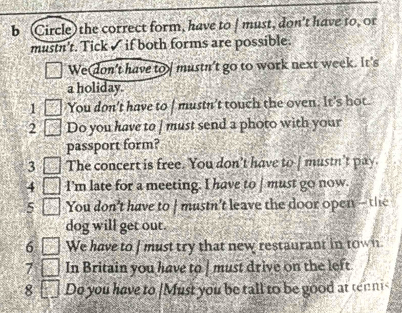 (Circle) the correct form, have to / must, don't have to, or 
mustn't. Tick ✓ if both forms are possible. 
We don't have to mustn't go to work next week. It's 
a holiday. 
1 You don't have to | mustn't touch the oven. It's hot. 
2 Do you have to | must send a photo with your 
passport form? 
3 The concert is free. You don’t have to | mustn’t pay. 
4 I'm late for a meeting. I have to | must go now. 
5 You don't have to | mustn't leave the door open - the 
dog will get out. 
6 □ We have to I must try that new restaurant in town. 
2x+ 
7 □ In Britain you have to | must drive on the left. 
8 Do you have to [Must you be tall to be good at tennis