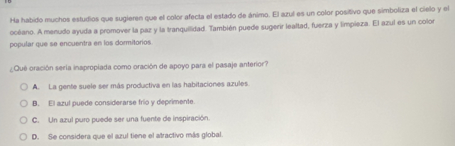 Ha habido muchos estudios que sugieren que el color afecta el estado de ánimo. El azul es un color positivo que simboliza el cielo y el
océano. A menudo ayuda a promover la paz y la tranquilidad. También puede sugerir lealtad, fuerza y limpieza. El azul es un color
popular que se encuentra en los dormitorios.
¿Que oración sería inapropiada como oración de apoyo para el pasaje anterior?
A. La gente suele ser más productiva en las habitaciones azules.
B. El azul puede considerarse frío y deprimente.
C. Un azul puro puede ser una fuente de inspiración.
D. Se considera que el azul tiene el atractivo más global.