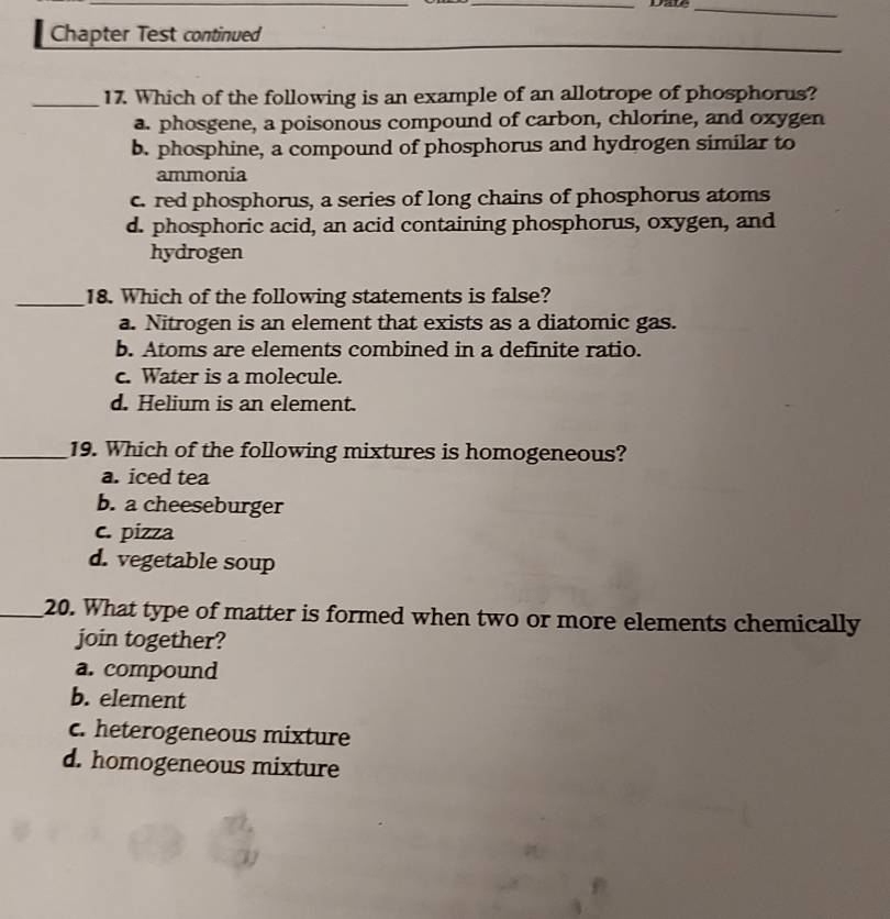 Date_
Chapter Test continued
_17. Which of the following is an example of an allotrope of phosphorus?
a. phosgene, a poisonous compound of carbon, chlorine, and oxygen
b. phosphine, a compound of phosphorus and hydrogen similar to
ammonia
c. red phosphorus, a series of long chains of phosphorus atoms
d. phosphoric acid, an acid containing phosphorus, oxygen, and
hydrogen
_18. Which of the following statements is false?
a. Nitrogen is an element that exists as a diatomic gas.
b. Atoms are elements combined in a definite ratio.
c. Water is a molecule.
d. Helium is an element.
_19. Which of the following mixtures is homogeneous?
a. iced tea
b. a cheeseburger
c. pizza
d. vegetable soup
_20. What type of matter is formed when two or more elements chemically
join together?
a. compound
b. element
c. heterogeneous mixture
d. homogeneous mixture