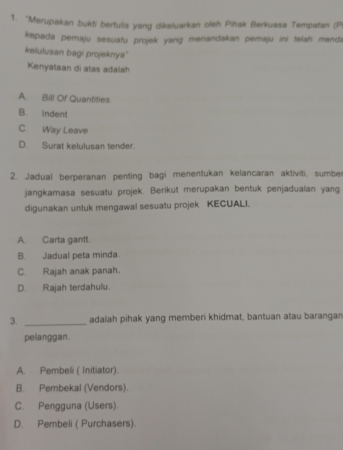 “Merupakan bukti bertulis yang dikeluarkan oleh Pihak Berkuasa Tempatan (P
kepada pemaju sesuatu projek yang menandakan pemaju ini telah menda
kelulusan bagi projeknya"
Kenyataan di atas adalah
A. Bill Of Quantities.
B. Indent
C. Way Leave
D. Surat kelulusan tender.
2. Jadual berperanan penting bagi menentukan kelancaran aktiviti, sumber
jangkamasa sesuatu projek. Berikut merupakan bentuk penjadualan yang
digunakan untuk mengawal sesuatu projek KECUALI.
A. Carta gantt.
B. Jadual peta minda.
C. Rajah anak panah.
D. Rajah terdahulu.
3. _adalah pihak yang memberi khidmat, bantuan atau barangan
pelanggan.
A. Pembeli ( Initiator).
B. Pembekal (Vendors).
C. Pengguna (Users).
D. Pembeli ( Purchasers).