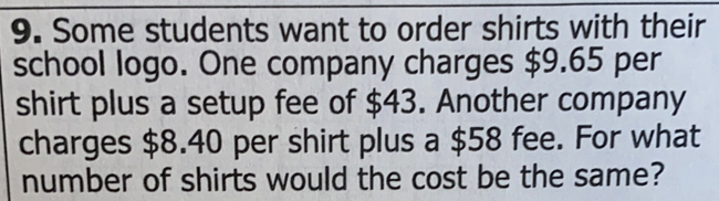 Some students want to order shirts with their
school logo. One company charges $9.65 per
shirt plus a setup fee of $43. Another company
charges $8.40 per shirt plus a $58 fee. For what
number of shirts would the cost be the same?