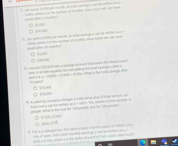 4.1: intro
1) Jan saves $1000 per month, so total savings y can be written as y=
1000x, where x is the number of months. How much will Jan have
saved after 5 months?
$5,000
$50,000
2) Jan saves $1000 per month, so total savings y can be written as y=
1000x, where x is the number of months. How much will Jan have
saved after 30 months?
$3,000
$30,000
3) Lee puts $20,000 into a savings account that earns 5% interest each
year. A simple equation for calculating the total savings y after x
years is: y=20000+(20000* 0.05)x What is the total savings after
10 years?
$10,000
$30,000
4) A catering company charges a $500 setup plus $10 per person, so
total cost y can be written as y=500+10x where x is the number of
people. What is the cost for 100 people, and for 200 people?
$1500, $2500
$600, $700
5) Pat is a salesperson. Pat earns a base monthly salary of $4000, plus
10% of sales. Pat's total monthly earnings y can be written as y=
4000+0.10x, where x is the dollar amount of Pat's sales. How much