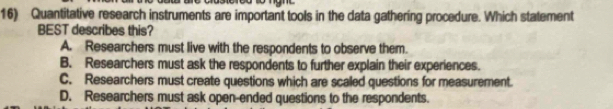 Quantitative research instruments are important tools in the data gathering procedure. Which statement
BEST describes this?
A. Researchers must live with the respondents to observe them.
B. Researchers must ask the respondents to further explain their experiences.
C. Researchers must create questions which are scaled questions for measurement.
D. Researchers must ask open-ended questions to the respondents.