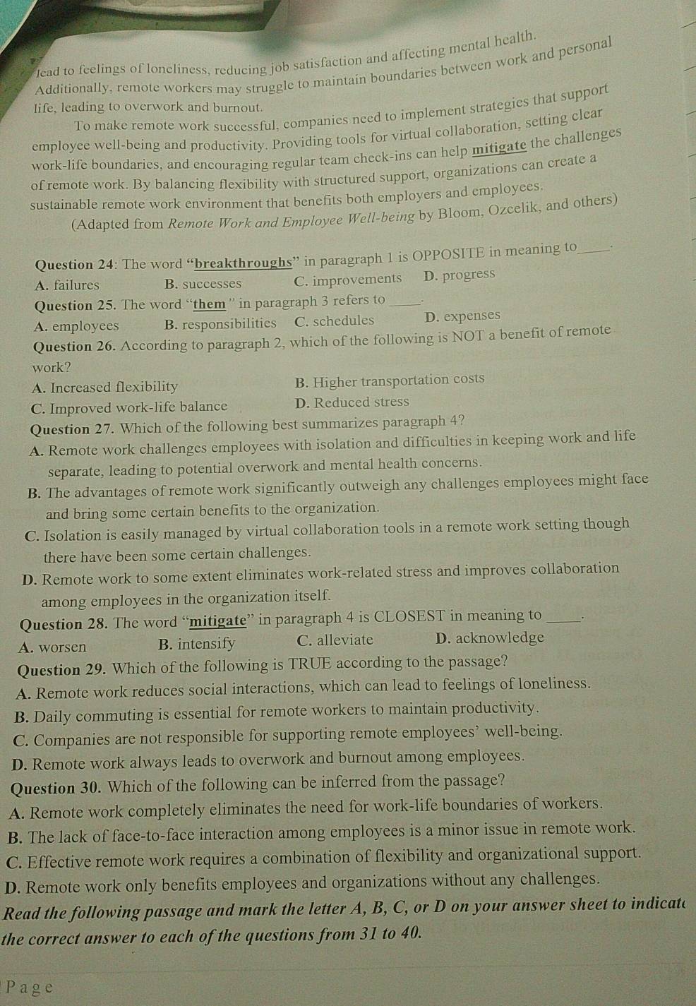 lead to feelings of loneliness, reducing job satisfaction and affecting mental health.
Additionally, remote workers may struggle to maintain boundaries between work and personal
life, leading to overwork and burnout.
To make remote work successful, companies need to implement strategies that support
employee well-being and productivity. Providing tools for virtual collaboration, setting clear
work-life boundaries, and encouraging regular team check-ins can help mitigate the challenges
of remote work. By balancing flexibility with structured support, organizations can create a
sustainable remote work environment that benefits both employers and employees.
(Adapted from Remote Work and Employee Well-being by Bloom, Ozcelik, and others)
Question 24: The word “breakthroughs” in paragraph 1 is OPPOSITE in meaning to_ .
A. failures B. successes C. improvements D. progress
Question 25. The word “them” in paragraph 3 refers to_
A. employees B. responsibilities C. schedules D. expenses
Question 26. According to paragraph 2, which of the following is NOT a benefit of remote
work?
A. Increased flexibility B. Higher transportation costs
C. Improved work-life balance D. Reduced stress
Question 27. Which of the following best summarizes paragraph 4?
A. Remote work challenges employees with isolation and difficulties in keeping work and life
separate, leading to potential overwork and mental health concerns.
B. The advantages of remote work significantly outweigh any challenges employees might face
and bring some certain benefits to the organization.
C. Isolation is easily managed by virtual collaboration tools in a remote work setting though
there have been some certain challenges.
D. Remote work to some extent eliminates work-related stress and improves collaboration
among employees in the organization itself.
Question 28. The word “mitigate” in paragraph 4 is CLOSEST in meaning to_
A. worsen B. intensify C. alleviate D. acknowledge
Question 29. Which of the following is TRUE according to the passage?
A. Remote work reduces social interactions, which can lead to feelings of loneliness.
B. Daily commuting is essential for remote workers to maintain productivity.
C. Companies are not responsible for supporting remote employees’ well-being.
D. Remote work always leads to overwork and burnout among employees.
Question 30. Which of the following can be inferred from the passage?
A. Remote work completely eliminates the need for work-life boundaries of workers.
B. The lack of face-to-face interaction among employees is a minor issue in remote work.
C. Effective remote work requires a combination of flexibility and organizational support.
D. Remote work only benefits employees and organizations without any challenges.
Read the following passage and mark the letter A, B, C, or D on your answer sheet to indicate
the correct answer to each of the questions from 31 to 40.
Page