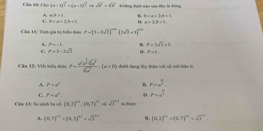 Cho (a-1)^ (-3)/4 >(a-1)^ (-4)/5  và sqrt(b^3)>sqrt[3](b^2). Khẳng định nào sau đây là đúng
A. a; b>1. B. 0; b>1.
C. 0; b<1</tex>. D. a>2; b>1. 
Câu 11: Tính giá trị biểu thức P=(3-2sqrt(2))^1414· (2sqrt(2)+3)^1415
A. P=-1. B. P=2sqrt(2)+3.
C. P=3-2sqrt(2). D. P=1. 
Câu 12: Viết biểu thức P=frac a^2a^(frac 5)2sqrt[3](a^4)sqrt[6](a^7),(a>0) dưới dạng lũy thừa với số mũ hữu tỉ.
A. P=a^5 B. P=a^(frac 14)3.
C. P=a^4. D. P=a^(frac 13)3. 
Câu 13: So sánh ba số: (0,2)^0.3, (0,7)^3.2 và sqrt 3^((0.2) ta được
A. (0,7)^3.2) . B. (0,2)^0,3 .