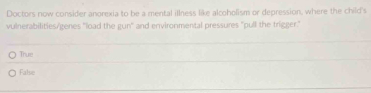 Doctors now consider anorexia to be a mental illness like alcoholism or depression, where the child's
vulnerabilities/genes "load the gun" and environmental pressures "pull the trigger."
True
False