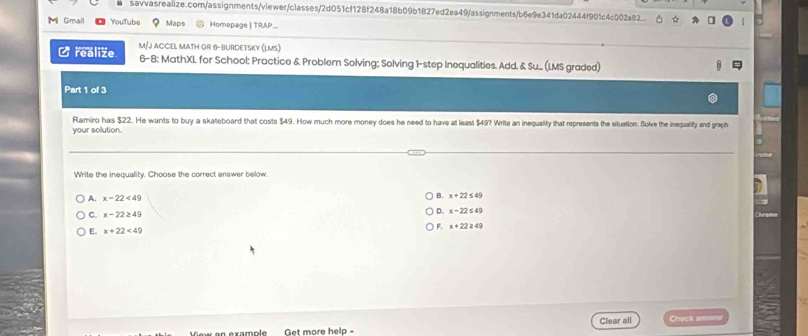 savvasrealize.com/assignments/viewer/classes/2d051cf128f248a18b09b1827ed2ea49/assignments/b6e9e341da02444f901c4c002a82..
M Gmail YouTube Maps Homepage | TRAP
M/J ACCEL MATH GR 6- BURDETSKY (LMS)
C realize 6-8: MathXL for School: Practice & Problem Solving; Solving 1-step Inequalities. Add. & Su.. (LMS graded)
Part 1 of 3
Ramiro has $22. He wants to buy a skateboard that costs $49. How much more money does he need to have at least $49? Write an inequality that represents the situation. Solve the inequality and graph
your solution.
Write the inequality. Choose the correct answer below.
A. x-22<49</tex>
B. x+22≤ 49
C. x-22≥ 49
D. x-22≤ 49
E. x+22<49</tex>
F. x+22≥ 49
Clear all
axample Get more help Check answer