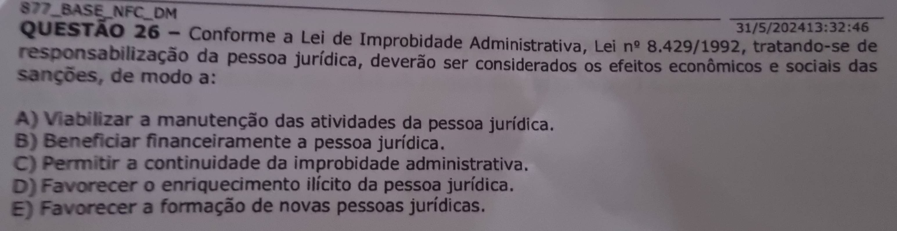 877_BASE_NFC_DM
31/5/202413:32:46
QUESTÃO 26 - Conforme a Lei de Improbidade Administrativa, Lei n^(_ circ) 8.429/1992, tratando-se de
responsabilização da pessoa jurídica, deverão ser considerados os efeitos econômicos e sociais das
sanções, de modo a:
A) Viabilizar a manutenção das atividades da pessoa jurídica.
B) Beneficiar financeiramente a pessoa jurídica.
C) Permitir a continuidade da improbidade administrativa.
D) Favorecer o enriquecimento ilícito da pessoa jurídica.
E) Favorecer a formação de novas pessoas jurídicas.