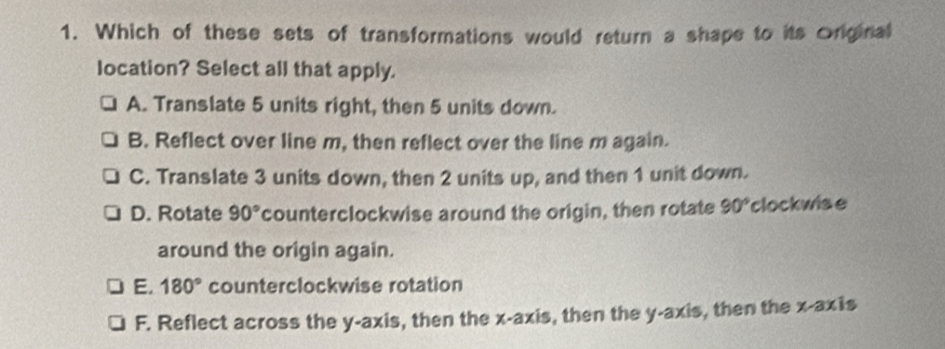 Which of these sets of transformations would return a shape to its Original
location? Select all that apply.
A. Translate 5 units right, then 5 units down.
B. Reflect over line m, then reflect over the line m again.
C. Translate 3 units down, then 2 units up, and then 1 unit down.
D. Rotate 90° counterclockwise around the origin, then rotate 90° clockwise
around the origin again.
E. 180° counterclockwise rotation
F. Reflect across the y-axis, then the x-axis, then the y-axis, then the x-axis