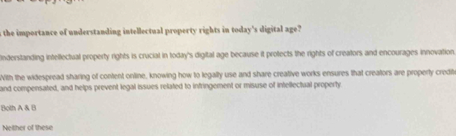 the importance of understanding intellectual property rights in today's digital age? 
Inderstanding intellectual property rights is crucial in today's digital age because it protects the rights of creators and encourages innovation.
With the widespread sharing of content online, knowing how to legally use and share creative works ensures that creators are properly credite
and compensated, and helps prevent legal issues related to infringement or misuse of intellectual property
Both A& B
Neither of these