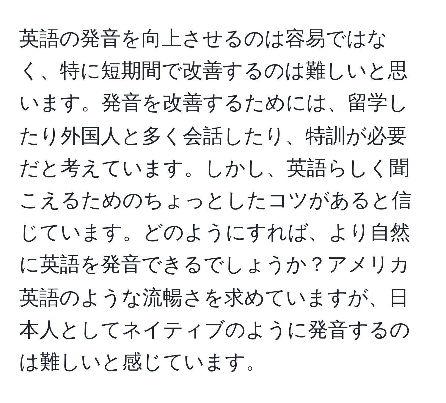 英語の発音を向上させるのは容易ではなく、特に短期間で改善するのは難しいと思います。発音を改善するためには、留学したり外国人と多く会話したり、特訓が必要だと考えています。しかし、英語らしく聞こえるためのちょっとしたコツがあると信じています。どのようにすれば、より自然に英語を発音できるでしょうか？アメリカ英語のような流暢さを求めていますが、日本人としてネイティブのように発音するのは難しいと感じています。