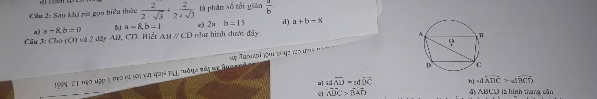 Sau khi rút gọn biểu thức  2/2-sqrt(3) + 2/2+sqrt(3)  là phân số tối giản  a/b .
a) a=8, b=0 b) a=8, b=1
c) 2a-b=15
d) a+b=8
Câu 3: Cho (O) và 2 dây AB, CD. Biết ABparallel CD như hình dưới đây.
uẹ Suοnyd ¿όɯ πόψς τη ο u i '
!9W °Z1 nẹɔ uập | nẹɔ η τọι ɐn quis ¡ημ *uόφɔ εήι μe Suonud
a) sdwidehat AD=sdwidehat BC. b) sdwidehat ADC>sdwidehat BCD.
c) widehat ABC>widehat BAD d) ABCD là hình thang cân