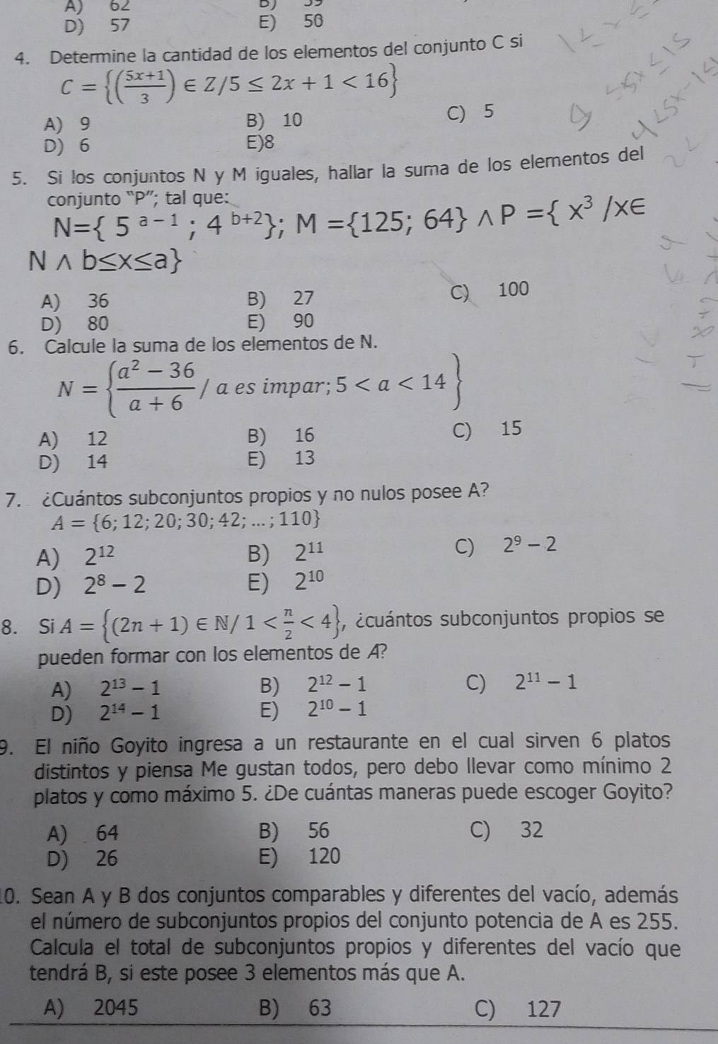 A) 62
D) 57 E) 50
4. Determine la cantidad de los elementos del conjunto C si
C= ( (5x+1)/3 )∈ Z/5≤ 2x+1<16
A) 9 B) 10 C) 5
D) 6 E)8
5. Si los conjuntos N y M iguales, hallar la suma de los elementos del
conjunto “P”; tal que:
N= 5^(a-1);4^(b+2) ;M= 125;64 wedge P= x^3/x∈
Nwedge b≤ x≤ a
A) 36 B) 27
C) 100
D) 80 E) 90
6. Calcule la suma de los elementos de N.
N=  (a^2-36)/a+6 / a es impar; 5
A) 12 B) 16
C) 15
D) 14 E) 13
7.  ¿Cuántos subconjuntos propios y no nulos posee A?
A= 6;12;20;30;42;...;110
A) 2^(12) B) 2^(11) C) 2^9-2
D) 2^8-2 E) 2^(10)
8. Si A= (2n+1)∈ N/1 <4 , ecuántos subconjuntos propios se
pueden formar con los elementos de A?
A) 2^(13)-1 B) 2^(12)-1 C) 2^(11)-1
D) 2^(14)-1 E) 2^(10)-1
9. El niño Goyito ingresa a un restaurante en el cual sirven 6 platos
distintos y piensa Me gustan todos, pero debo llevar como mínimo 2
platos y como máximo 5. ¿De cuántas maneras puede escoger Goyito?
A) 64 B) 56 C) 32
D) 26 E) 120
10. Sean A y B dos conjuntos comparables y diferentes del vacío, además
el número de subconjuntos propios del conjunto potencia de A es 255.
Calcula el total de subconjuntos propios y diferentes del vacío que
tendrá B, si este posee 3 elementos más que A.
A) 2045 B) 63 C) 127