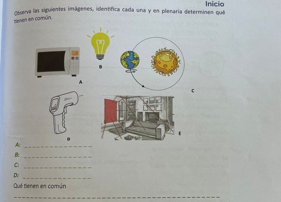 Inicio 
Observa las siguientes imágenes, identifica cada una y en plenaria determinen qué 
tienen en común. 
B 
A 
C 
D 
A:_ 
B:_ 
C:_ 
D:_ 
Qué tienen en común 
_ 
_