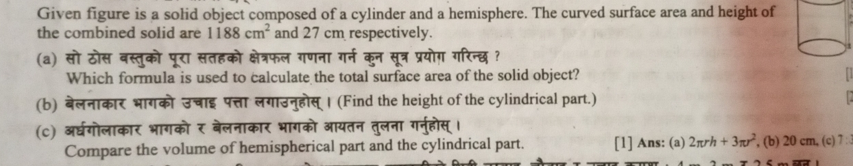 Given figure is a solid object composed of a cylinder and a hemisphere. The curved surface area and height of 
the combined solid are 1188cm^2 and 27 cm respectively. 
(a) सो ठोस बस्तुको पूरा सतहको क्षेत्रफल गणना गर्न कुन सूत्र प्रयोग़ गरिन्छ ? 
Which formula is used to calculate the total surface area of the solid object? 
(b) बेलनाकार भागको उचाइ पत्ता लगाउनुहोस् । (Find the height of the cylindrical part.) 
(c) अधगोलाकार भागको र बेलनाकार भागको आयतन तुलना गनुहोस्। 
Compare the volume of hemispherical part and the cylindrical part. [1] Ans: (a) 2π rh+3π r^2 , (b) 20 cm, (c) 7 :