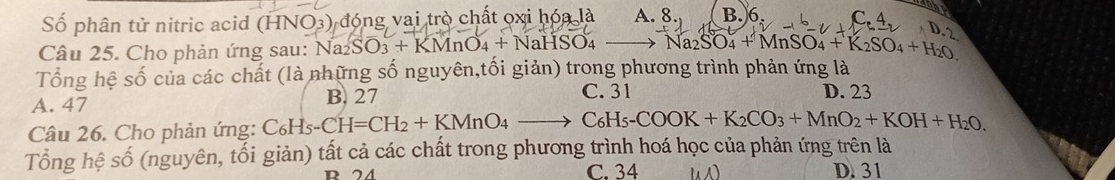 Số phân tử nitric acid (HNO3) đóng vai trò chất oxi hóa là A. 8. B. 6
Câu 25. Cho phản ứng sau: Na₂8 Na_2SO_3+KMnO_4+NaHSO_4 Na_2SO_4+MnSO_4+K_2SO_4+H_2O
Tổng hệ số của các chất (là những số nguyên,tối giản) trong phương trình phản ứng là
A. 47 B. 27 C. 31 D. 23
Câu 26. Cho phản ứng: C6 C_6H_5-CH=CH_2+KMnO_4to C_6H_5-COOK+K_2CO_3+MnO_2+KOH+H_2O, 
Tổng hệ số (nguyên, tối giản) tất cả các chất trong phương trình hoá học của phản ứng trên là
C. 34 D. 31