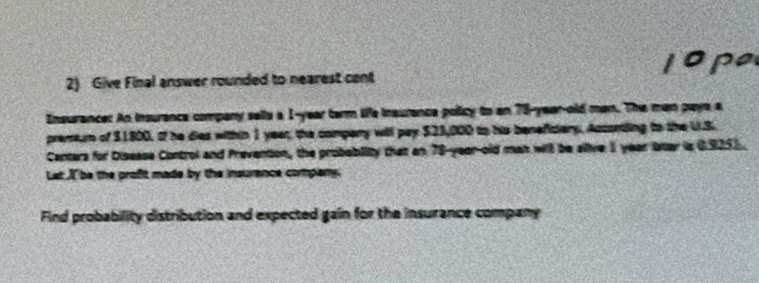 lope 
2) Give Final answer rounded to nearest cent 
Insurance: An insurance company sells a 1-year term ife insurance policy to an 78-year-old man. The man pays a 
premum of $1800. of he dies within 1 year, the compery will pay $23,000 to his beneficiery. Accontding to the U.S. 
Centers for Disease Control and Prevention, the probebility that an 78-year -old man will be sllive 3 year later is 0925). 
Lat I be the profit made by the insurence company 
Find probability distribution and expected gain for the insurance company