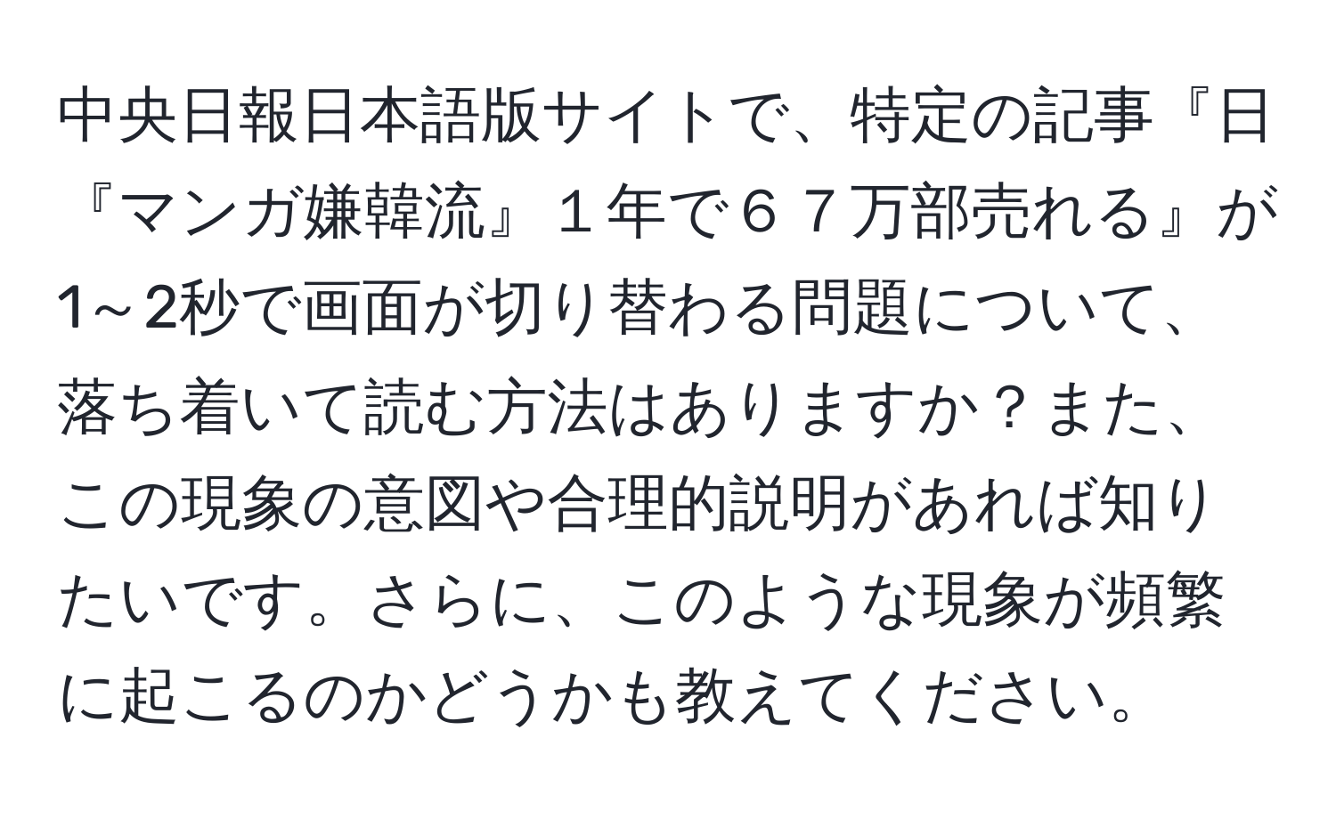 中央日報日本語版サイトで、特定の記事『日『マンガ嫌韓流』１年で６７万部売れる』が1～2秒で画面が切り替わる問題について、落ち着いて読む方法はありますか？また、この現象の意図や合理的説明があれば知りたいです。さらに、このような現象が頻繁に起こるのかどうかも教えてください。