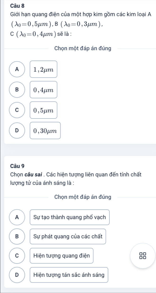 Giới hạn quang điện của một hợp kim gồm các kim loại A
(lambda _0=0,5mu m), B(lambda _0=0,3mu m),
C(lambda _0=0,4mu m) sẽ là :
Chọn một đáp án đúng
A 1,2μm
B 0,4μm
C 0,5μm
D 0,30μm
Câu 9
Chọn câu sai . Các hiện tượng liên quan đến tính chất
lượng tử của ánh sáng là :
Chọn một đáp án đúng
A Sự tạo thành quang phổ vạch
B Sự phát quang của các chất
C Hiện tượng quang điện
0□
□□
D Hiện tượng tán sắc ánh sáng