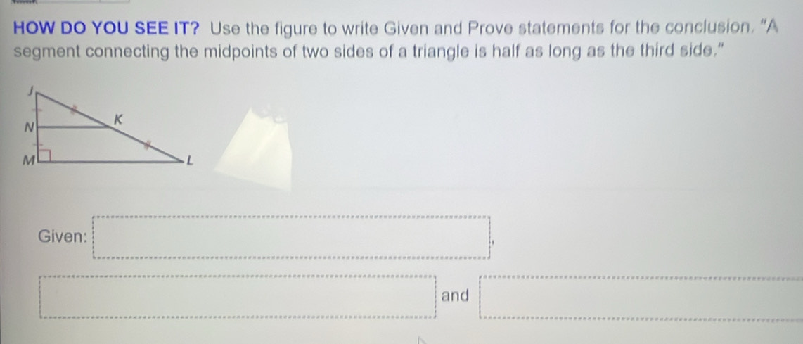 HoW DO YOU SEE IT? Use the figure to write Given and Prove statements for the conclusion. “A 
segment connecting the midpoints of two sides of a triangle is half as long as the third side." 
Given: =□°
=□ and