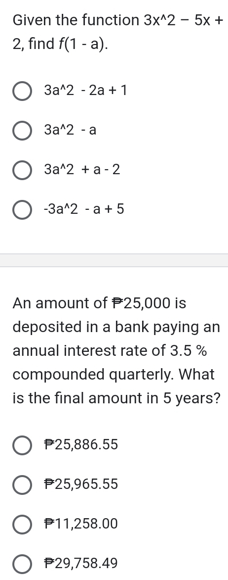 Given the function 3x^(wedge)2-5x+
2, find f(1-a).
3a^(wedge)2-2a+1
3a^(wedge)2-a
3a^(wedge)2+a-2
-3a^(wedge)2-a+5
An amount of 25,000 is
deposited in a bank paying an
annual interest rate of 3.5 %
compounded quarterly. What
is the final amount in 5 years?
P25,886.55
P25,965.55
P11,258.00
29,758.49