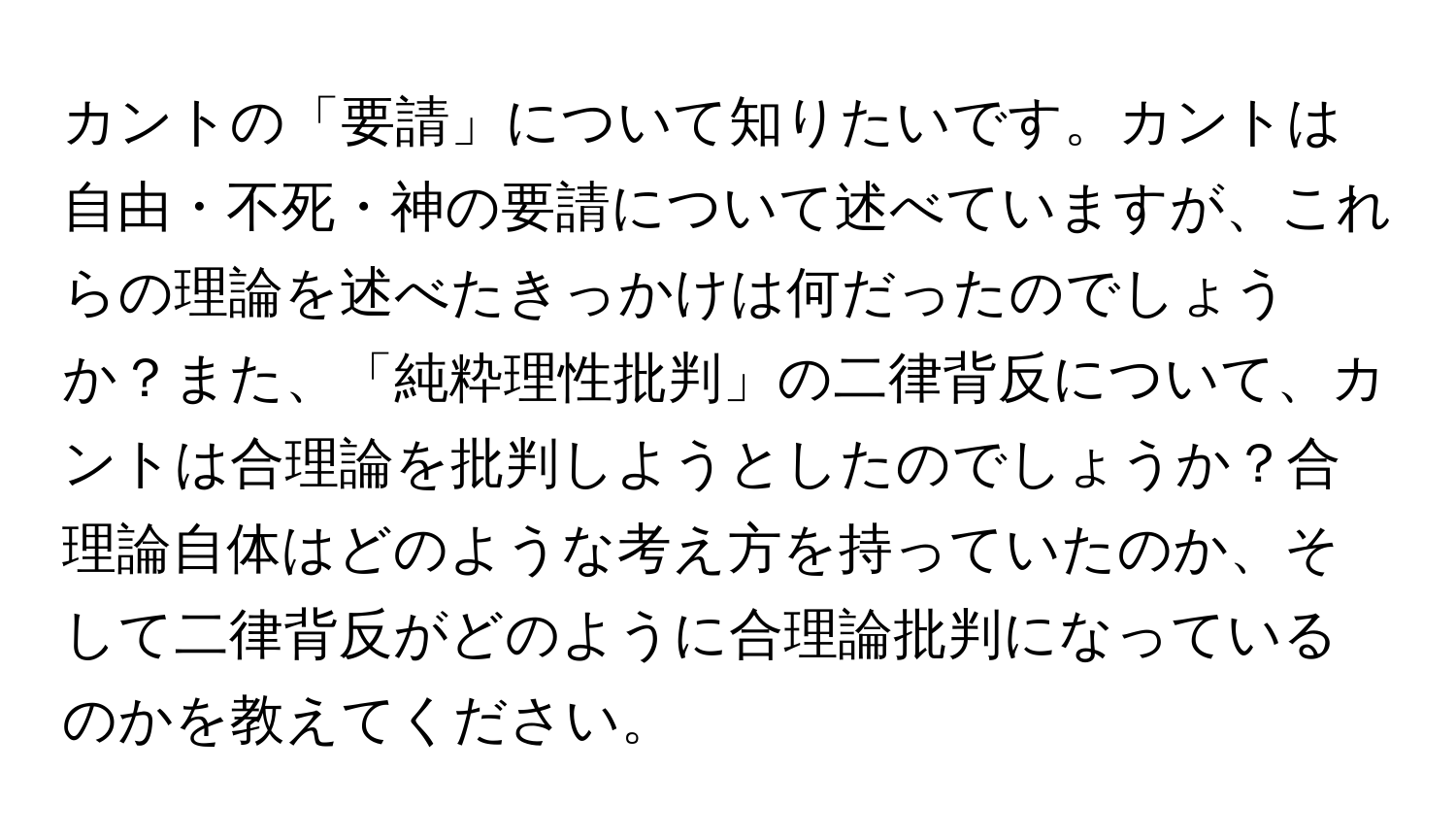 カントの「要請」について知りたいです。カントは自由・不死・神の要請について述べていますが、これらの理論を述べたきっかけは何だったのでしょうか？また、「純粋理性批判」の二律背反について、カントは合理論を批判しようとしたのでしょうか？合理論自体はどのような考え方を持っていたのか、そして二律背反がどのように合理論批判になっているのかを教えてください。