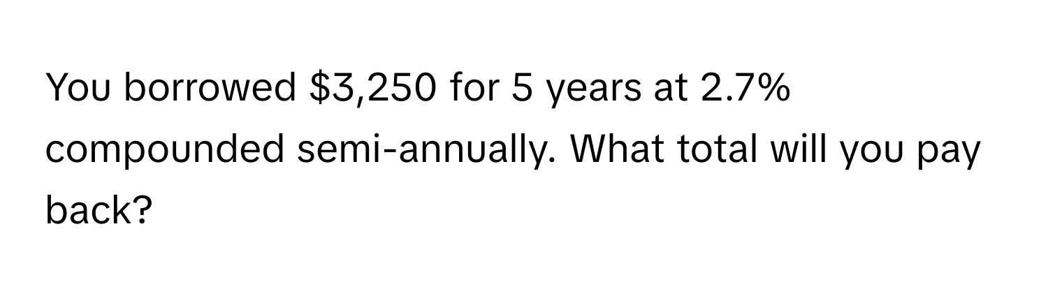 You borrowed $3,250 for 5 years at 2.7% compounded semi-annually. What total will you pay back?