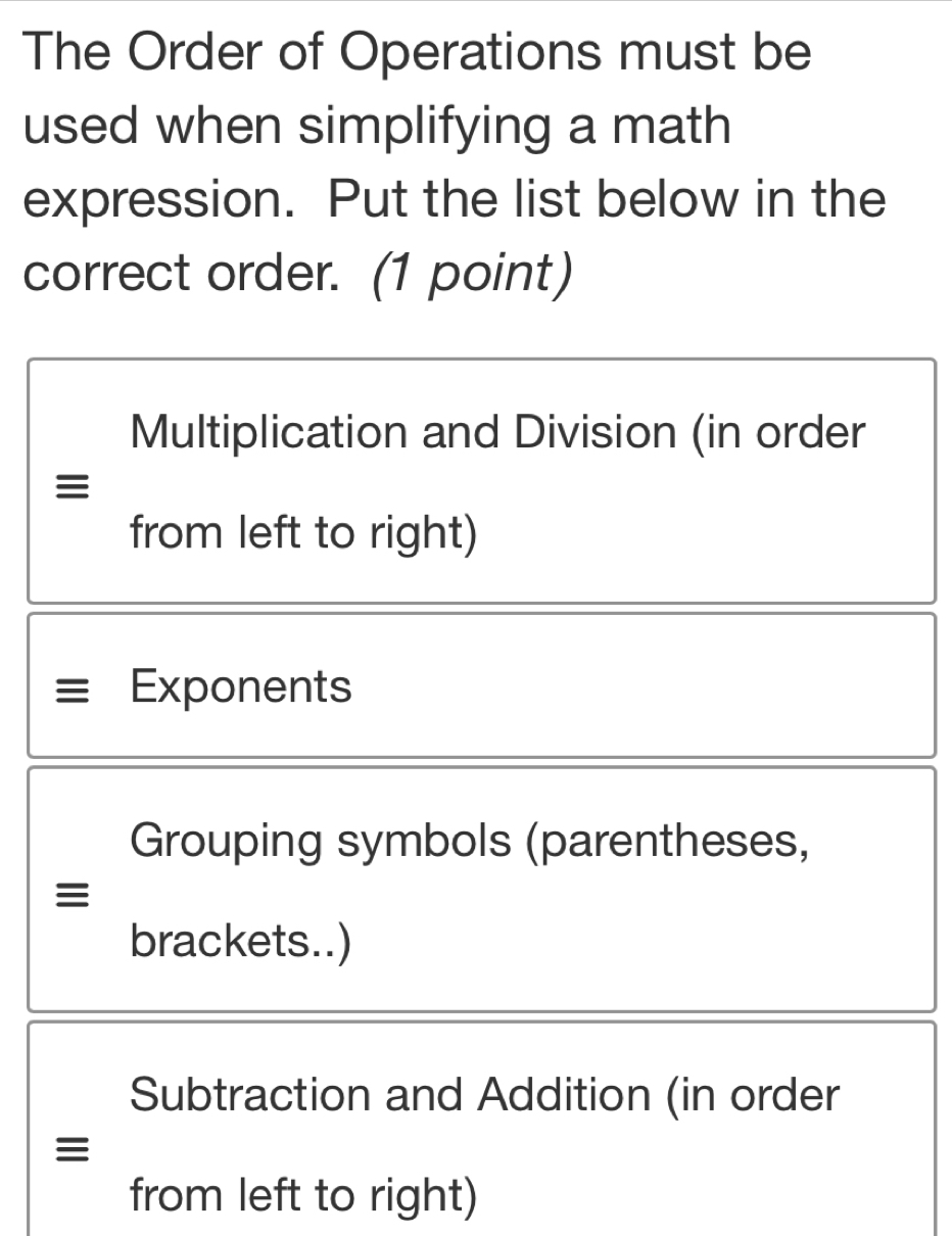 The Order of Operations must be
used when simplifying a math
expression. Put the list below in the
correct order. (1 point)
Multiplication and Division (in order
≡
from left to right)
Exponents
Grouping symbols (parentheses,
≡
brackets..)
Subtraction and Addition (in order
≡
from left to right)