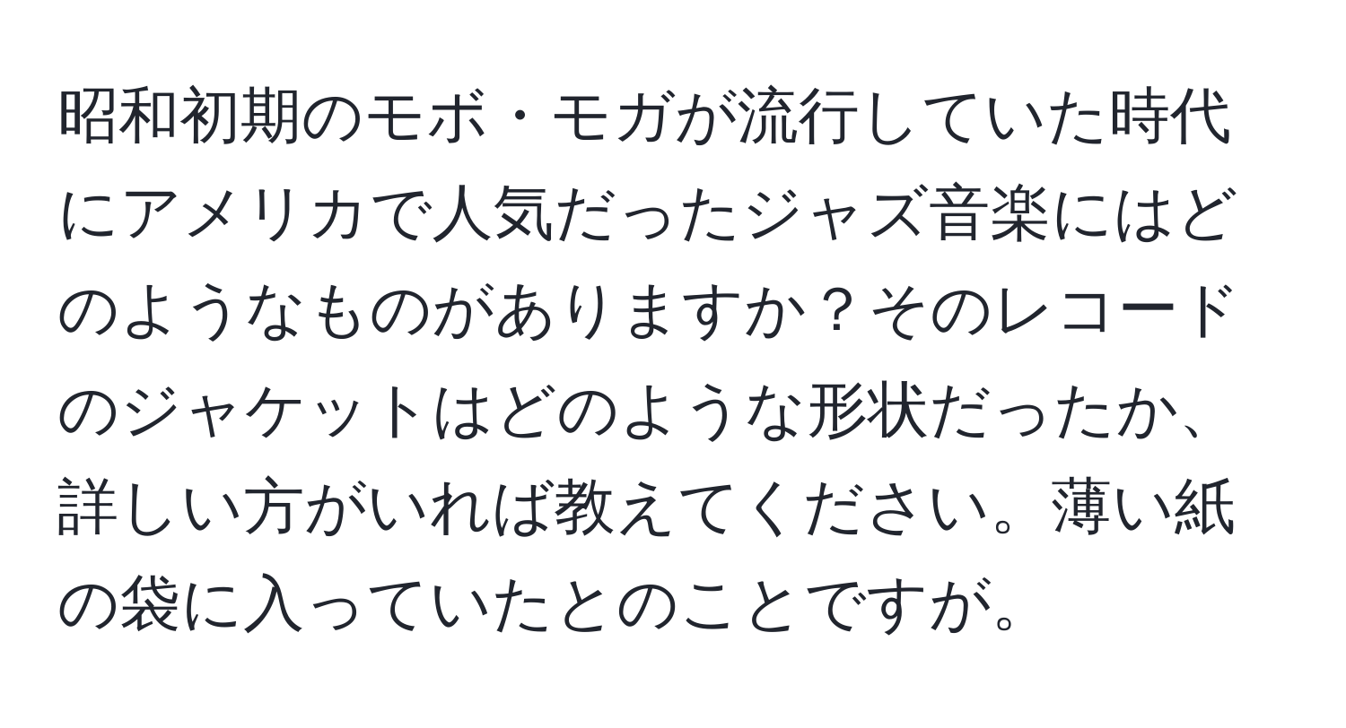 昭和初期のモボ・モガが流行していた時代にアメリカで人気だったジャズ音楽にはどのようなものがありますか？そのレコードのジャケットはどのような形状だったか、詳しい方がいれば教えてください。薄い紙の袋に入っていたとのことですが。