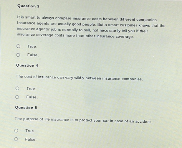 It is smart to always compare insurance costs between different companies.
Insurance agents are usually good people. But a smart customer knows that the
insurance agents' job is normally to sell, not necessarily tell you if their
insurance coverage costs more than other insurance coverage.
True.
False.
Question 4
The cost of insurance can vary wildly between insurance companies.
True.
False.
Question 5
The purpose of life insurance is to protect your car in case of an accident.
True.
False.