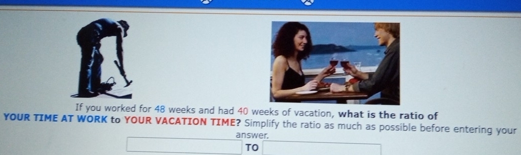 If you worked for 48 weeks and had 40 weeks of vacation, what is the ratio of 
YOUR TIME AT WORK to YOUR VACATION TIME? Simplify the ratio as much as possible before entering your 
answer. 
□ TO ∴ △ ADEsim △ Cl_circ 