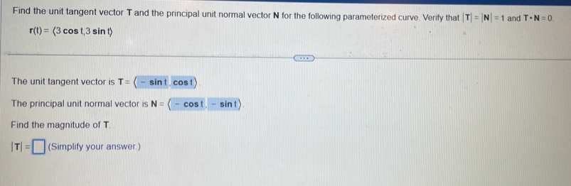 Find the unit tangent vector T and the principal unit normal vector N for the following parameterized curve. Verify that |T|=|N|=1 and T· N=0
r(t)=langle 3cos t,3sin trangle
The unit tangent vector is T= -sin t cos t)
The principal unit normal vector is N= -cos t. -sin t)
Find the magnitude of T.
|T|=□ (Simplify your answer.)