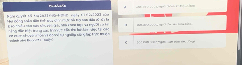 Câu hỏi số 8 400.000.000d /người (Bốn trầm triệu đồng).
A
Nghị quyết số 34/2023/NQ-HĐND, ngày 07/12/2023 của
Hội đồng nhân dân tỉnh quy định mức hỗ trợ ban đấu tối đa là
bao nhiêu cho các chuyên gia, nhà khoa học và người có tài B 300.000.000d /người (Ba trầm triệu đồng).
năng đặc biệt trong các lĩnh vực cấn thu hút làm việc tại các
cơ quan chuyên môn và đơn vị sự nghiệp công lập trực thuộc
thành phố Buôn Ma Thuột?
C 500.000.000d /người (Năm trầm triệu đồng).